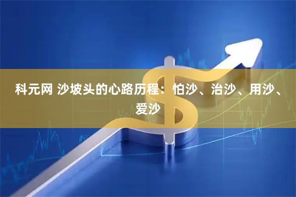 科元网 沙坡头的心路历程：怕沙、治沙、用沙、爱沙