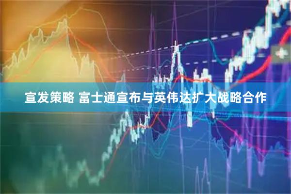 宣发策略 富士通宣布与英伟达扩大战略合作