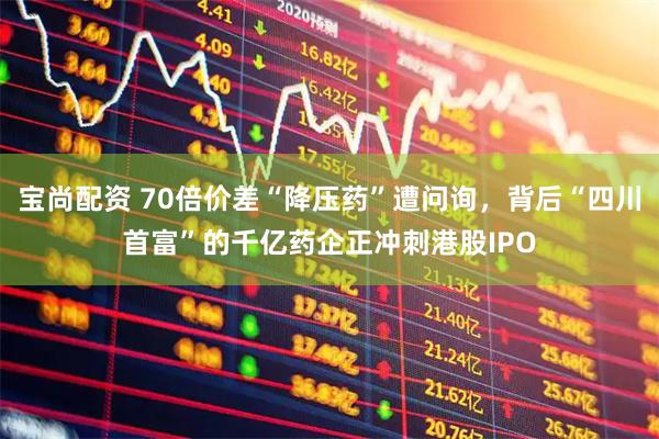宝尚配资 70倍价差“降压药”遭问询，背后“四川首富”的千亿药企正冲刺港股IPO