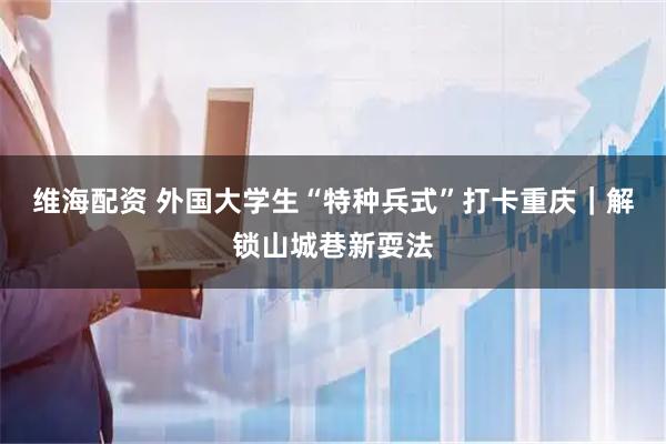 维海配资 外国大学生“特种兵式”打卡重庆｜解锁山城巷新耍法
