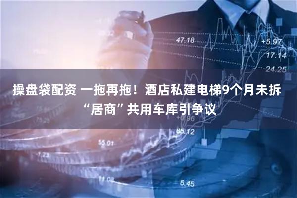 操盘袋配资 一拖再拖！酒店私建电梯9个月未拆 “居商”共用车库引争议