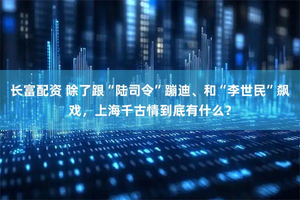 长富配资 除了跟“陆司令”蹦迪、和“李世民”飙戏，上海千古情到底有什么？