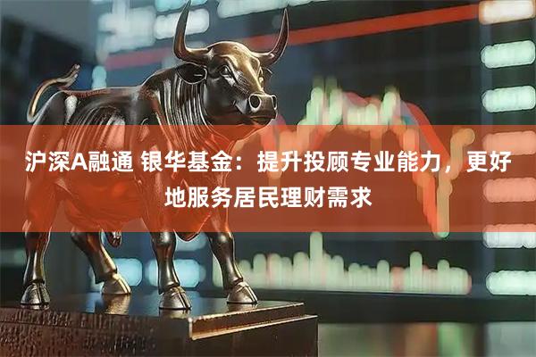 沪深A融通 银华基金：提升投顾专业能力，更好地服务居民理财需求