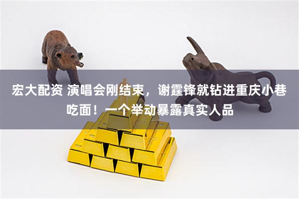 宏大配资 演唱会刚结束，谢霆锋就钻进重庆小巷吃面！一个举动暴露真实人品