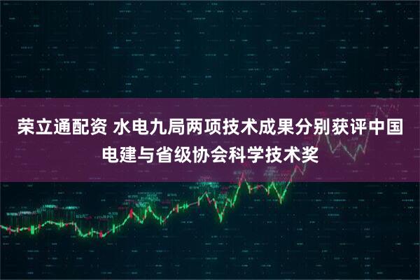 荣立通配资 水电九局两项技术成果分别获评中国电建与省级协会科学技术奖