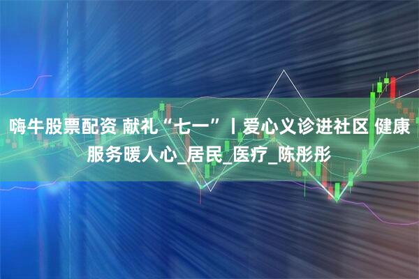 嗨牛股票配资 献礼“七一”丨爱心义诊进社区 健康服务暖人心_居民_医疗_陈彤彤