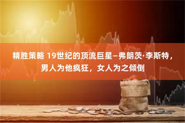 精胜策略 19世纪的顶流巨星—弗朗茨·李斯特,男人为他疯狂,女人为之倾倒