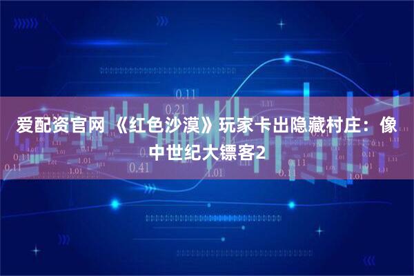 爱配资官网 《红色沙漠》玩家卡出隐藏村庄：像中世纪大镖客2